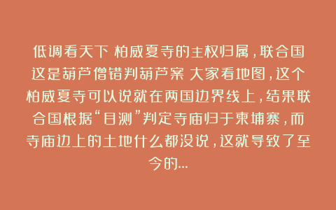 低调看天下：柏威夏寺的主权归属，联合国这是葫芦僧错判葫芦案？大家看地图，这个柏威夏寺可以说就在两国边界线上，结果联合国根据“目测”判定寺庙归于柬埔寨，而寺庙边上的土地什么都没说，这就导致了至今的…
