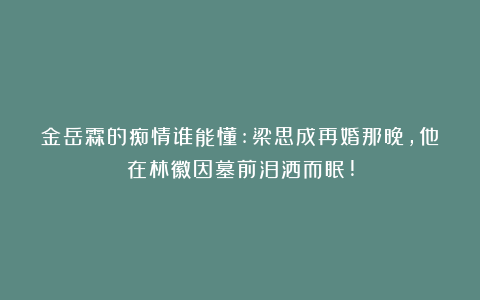 金岳霖的痴情谁能懂:梁思成再婚那晚，他在林徽因墓前泪洒而眠!