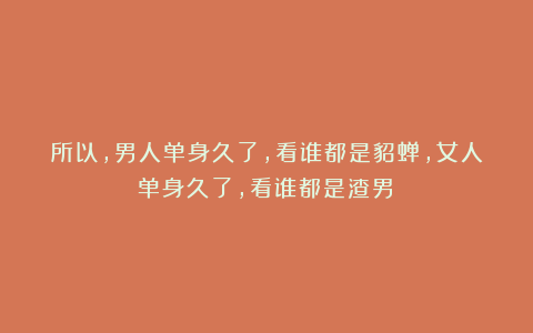 所以，男人单身久了，看谁都是貂蝉，女人单身久了，看谁都是渣男！