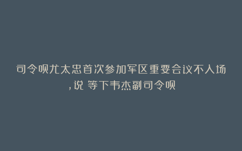 司令员尤太忠首次参加军区重要会议不入场，说：等下韦杰副司令员