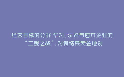 经营目标的分野：华为、京瓷与西方企业的 “三观之战”，为何结果天差地别？