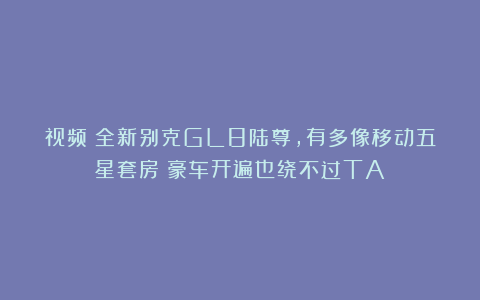 视频｜全新别克GL8陆尊，有多像移动五星套房？豪车开遍也绕不过TA！