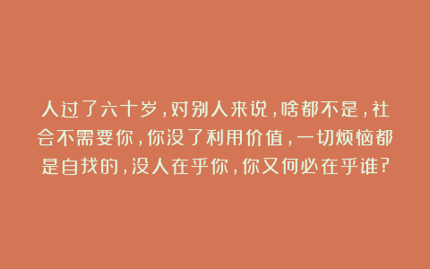人过了六十岁，对别人来说，啥都不是，社会不需要你，你没了利用价值，一切烦恼都是自找的，没人在乎你，你又何必在乎谁?