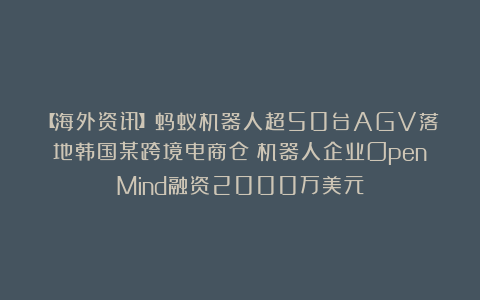 【海外资讯】蚂蚁机器人超50台AGV落地韩国某跨境电商仓；机器人企业OpenMind融资2000万美元