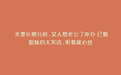 ​夫妻长期分居，女人想老公了咋办？已婚姐妹的大实话，听着就心热