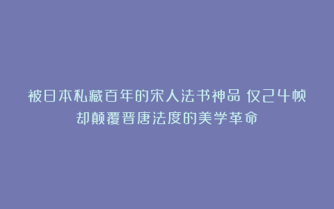 被日本私藏百年的宋人法书神品：仅24帧却颠覆晋唐法度的美学革命