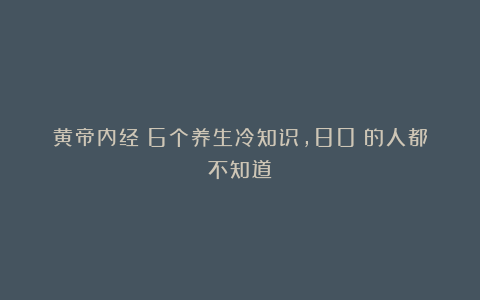 黄帝内经：6个养生冷知识，80%的人都不知道