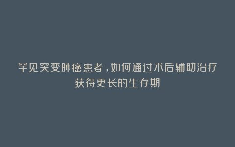 罕见突变肺癌患者，如何通过术后辅助治疗获得更长的生存期？