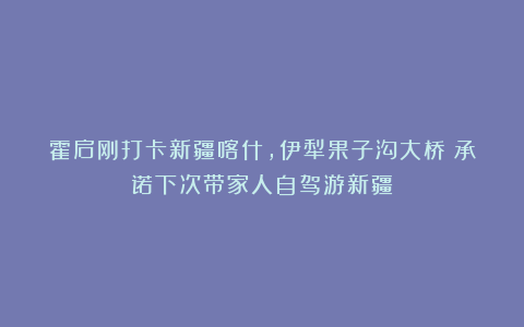霍启刚打卡新疆喀什，伊犁果子沟大桥：承诺下次带家人自驾游新疆