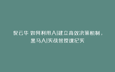 倪云华：如何利用AI建立高效决策机制，黑马AI实战营授课纪实