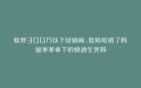 砍掉300万以下经销商，娃哈哈错了吗？效率革命下的快消生死局