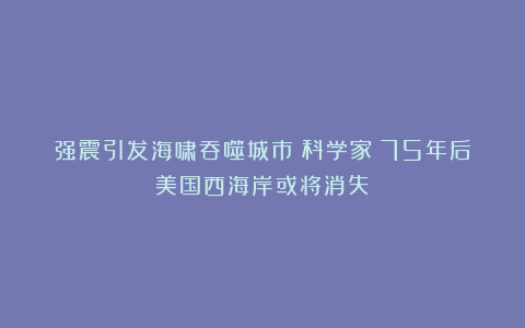 强震引发海啸吞噬城市？科学家：75年后美国西海岸或将消失？