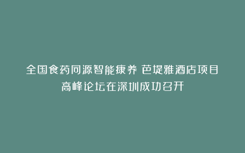 全国食药同源智能康养（芭堤雅酒店项目）高峰论坛在深圳成功召开