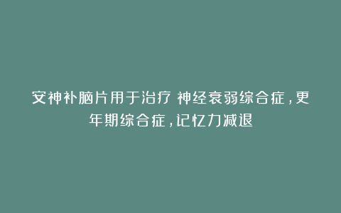 安神补脑片用于治疗：神经衰弱综合症，更年期综合症，记忆力减退
