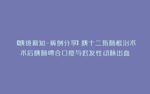 【胰境新知-病例分享】胰十二指肠根治术术后胰肠吻合口瘘与迟发性动脉出血