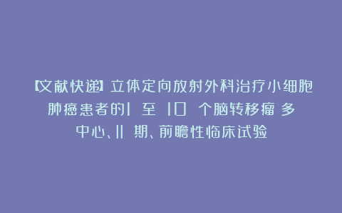 【文献快递】立体定向放射外科治疗小细胞肺癌患者的1 至 10 个脑转移瘤：多中心、II 期、前瞻性临床试验