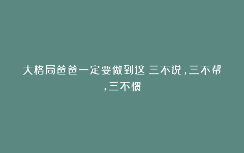 大格局爸爸一定要做到这：三不说，三不帮，三不惯！