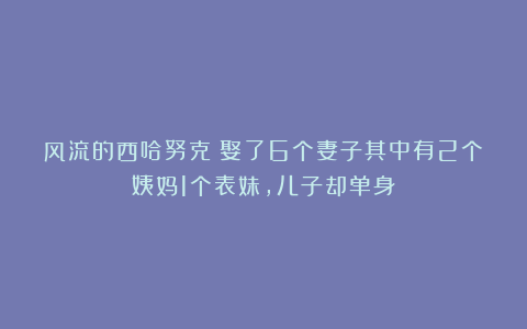 风流的西哈努克：娶了6个妻子其中有2个姨妈1个表妹，儿子却单身