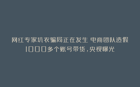 网红专家坑农骗局正在发生！电商团队造假1000多个账号带货，央视曝光