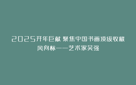 2025开年巨献｜聚焦中国书画顶级收藏风向标——艺术家吴强