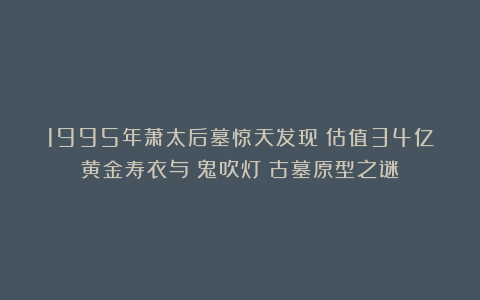 1995年萧太后墓惊天发现：估值34亿黄金寿衣与《鬼吹灯》古墓原型之谜！