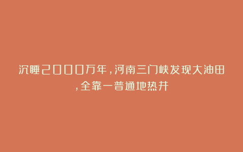 沉睡2000万年，河南三门峡发现大油田，全靠一普通地热井？