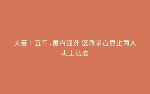 夫妻十五年，婚内强奸？这段录音竟让两人走上法庭