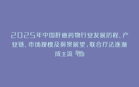 2025年中国肝癌药物行业发展历程、产业链、市场规模及前景展望，联合疗法逐渐成主流「图」