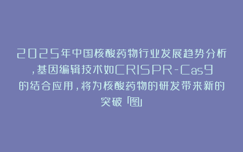 2025年中国核酸药物行业发展趋势分析,基因编辑技术如CRISPR-Cas9的结合应用,将为核酸药物的研发带来新的突破「图」