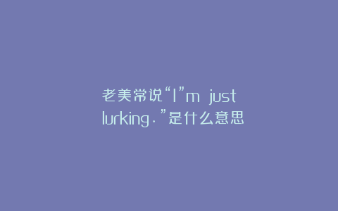 老美常说“I”m just lurking.”是什么意思