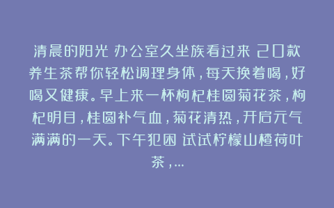 清晨的阳光：办公室久坐族看过来！20款养生茶帮你轻松调理身体，每天换着喝，好喝又健康。早上来一杯枸杞桂圆菊花茶，枸杞明目，桂圆补气血，菊花清热，开启元气满满的一天。下午犯困？试试柠檬山楂荷叶茶，…