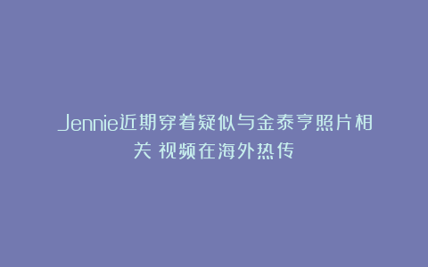 Jennie近期穿着疑似与金泰亨照片相关？视频在海外热传