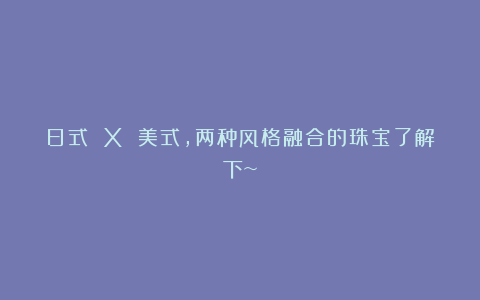 日式 X 美式，两种风格融合的珠宝了解下~