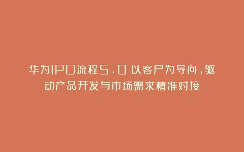 华为IPD流程5.0:以客户为导向,驱动产品开发与市场需求精准对接
