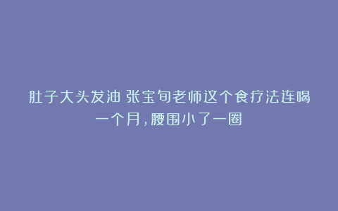 肚子大头发油？张宝旬老师这个食疗法连喝一个月，腰围小了一圈！