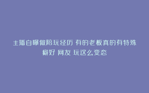 主播自曝做陪玩经历：有的老板真的有特殊癖好！网友：玩这么变态？