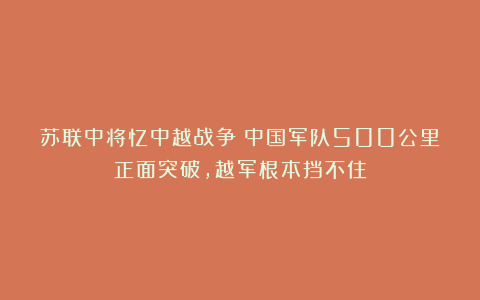 苏联中将忆中越战争：中国军队500公里正面突破，越军根本挡不住
