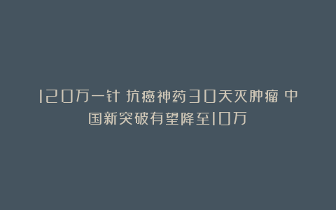 120万一针！抗癌神药30天灭肿瘤？中国新突破有望降至10万！
