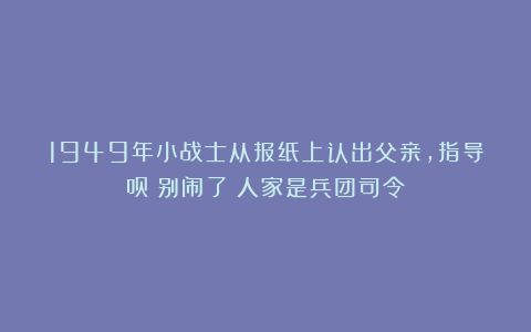 1949年小战士从报纸上认出父亲，指导员：别闹了！人家是兵团司令