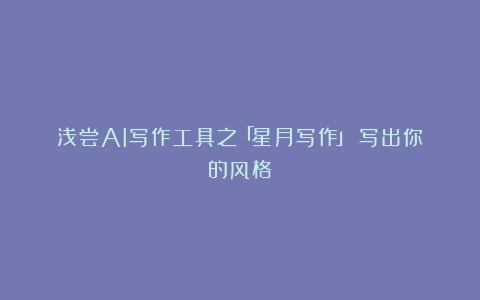 浅尝AI写作工具之「星月写作」：写出你的风格