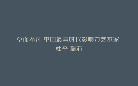 《卓而不凡》中国最具时代影响力艺术家 杜平（瑞石）