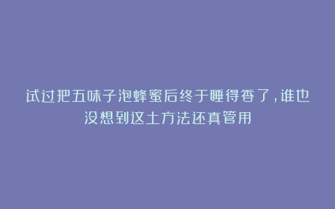 试过把五味子泡蜂蜜后终于睡得香了，谁也没想到这土方法还真管用