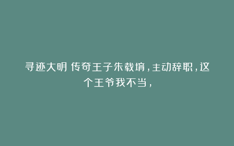 寻迹大明：传奇王子朱载堉，主动辞职，这个王爷我不当，
