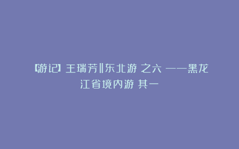 【游记】王瑞芳‖东北游（之六）——黑龙江省境内游（其一）