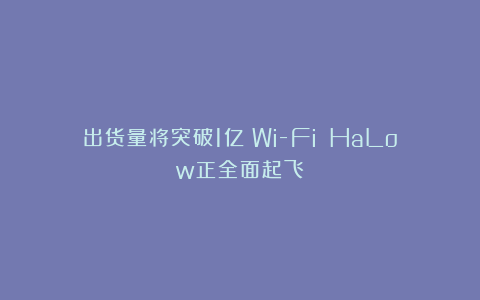 出货量将突破1亿！Wi-Fi HaLow正全面起飞