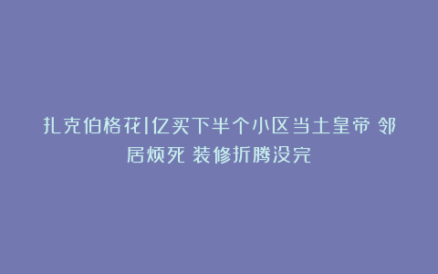 扎克伯格花1亿买下半个小区当土皇帝？邻居烦死：装修折腾没完！
