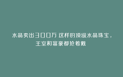 水晶卖出300万？这样的顶级水晶珠宝，王室和富豪都抢着戴‌！
