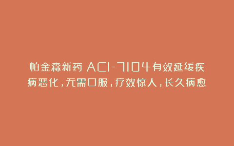 帕金森新药：ACI-7104有效延缓疾病恶化，无需口服，疗效惊人，长久病愈！