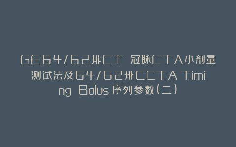 GE64/62排CT 冠脉CTA小剂量测试法及64/62排CCTA（Timing Bolus）序列参数(二)