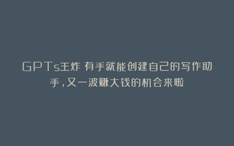 GPTs王炸！有手就能创建自己的写作助手，又一波赚大钱的机会来啦！